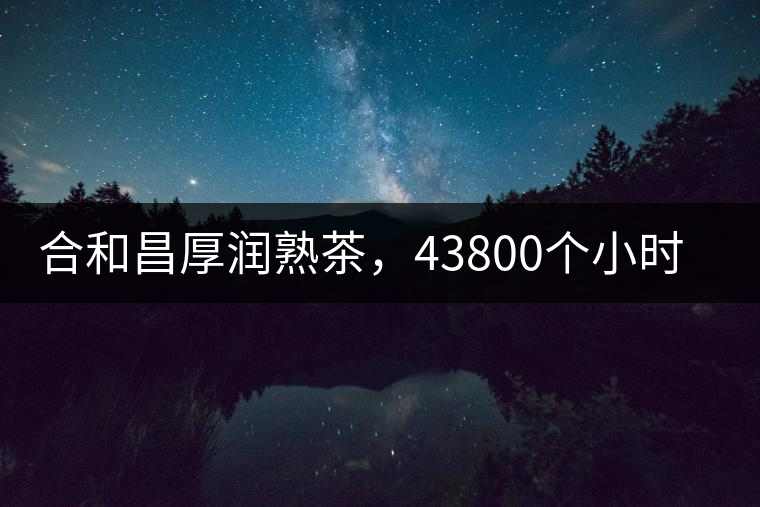 合和昌厚潤(rùn)熟茶，43800個(gè)小時(shí)把時(shí)光轉(zhuǎn)化成嘗得到的味道！