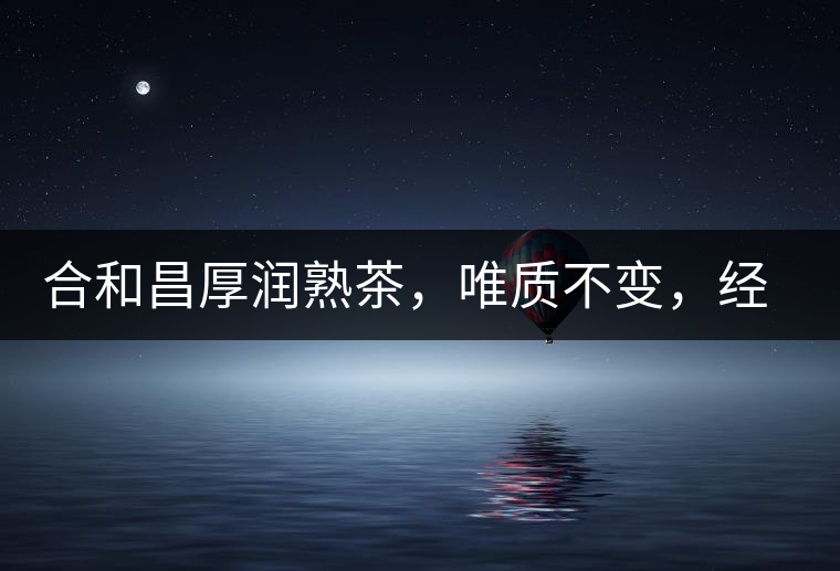 合和昌厚潤(rùn)熟茶，唯質(zhì)不變，經(jīng)典之上延續(xù)經(jīng)典！
