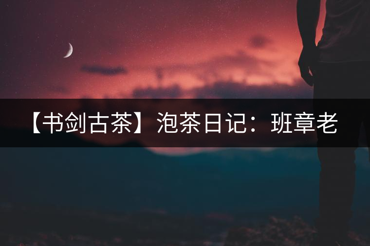 【書劍古茶】泡茶日記：班章老寨，你知多少？