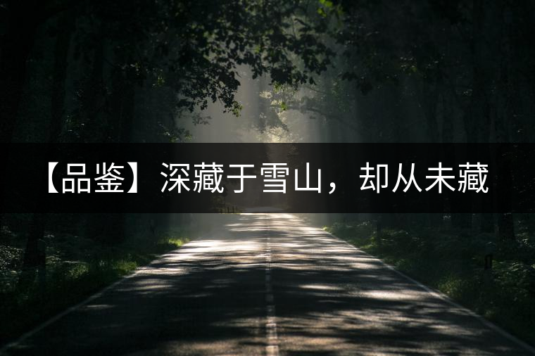 【品鑒】深藏于雪山，卻從未藏住那芳香與甘甜