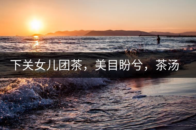 下關女兒團茶，美目盼兮，茶湯里盡是柔情
