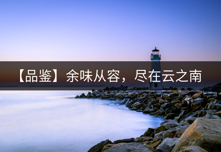 【品鑒】余味從容，盡在云之南，玉之紅