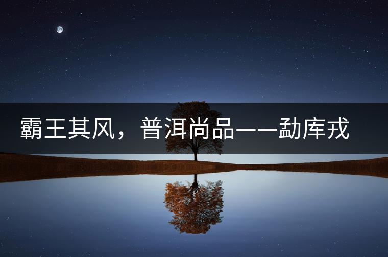 霸王其風，普洱尚品——勐庫戎氏喬木王