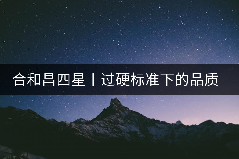 合和昌四星丨過硬標準下的品質(zhì)，才值得時間沉淀！