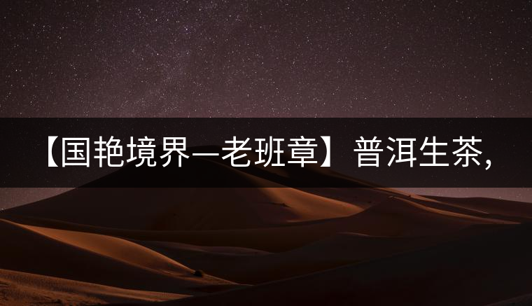 【國艷境界—老班章】普洱生茶,2017年限量餅榮耀上市啦！