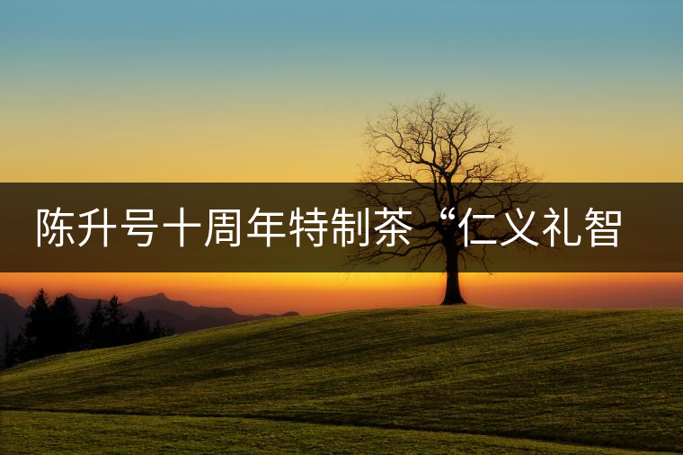 陳升號(hào)十周年特制茶“仁義禮智信”重磅來襲！