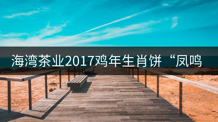 海灣茶業(yè)2017雞年生肖餅“鳳鳴吉至”即將上市！