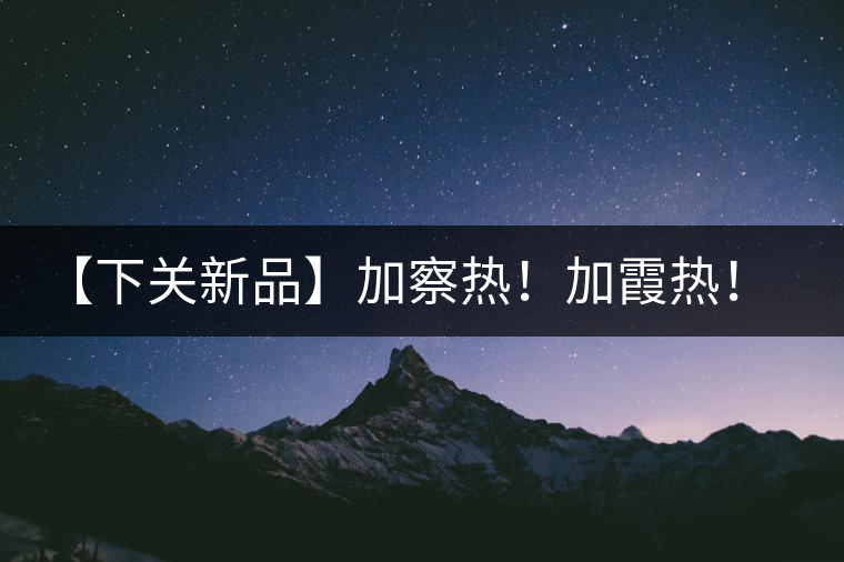 【下關(guān)新品】加察熱！加霞熱！加梭熱！