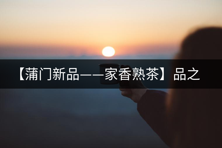 【蒲門新品——家香熟茶】品之，是家的味道，存之，是家的思念