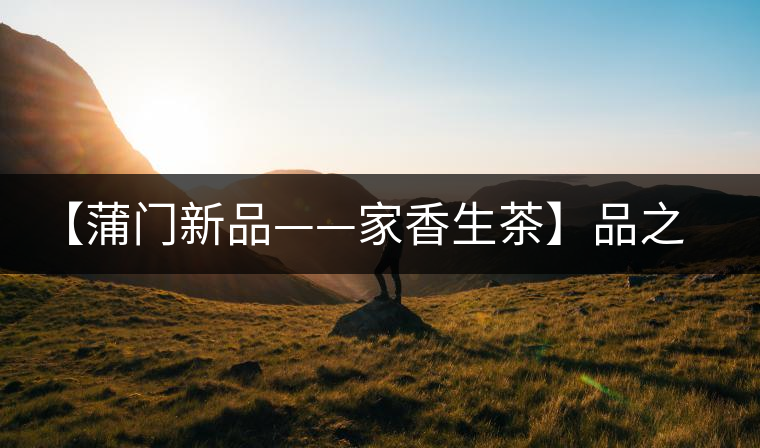 【蒲門新品——家香生茶】品之，是家的味道，存之，是家的思念