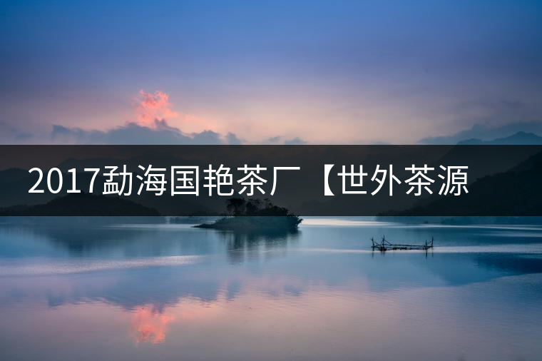 2017勐海國艷茶廠【世外茶源】古樹青餅，限量震撼上市！
