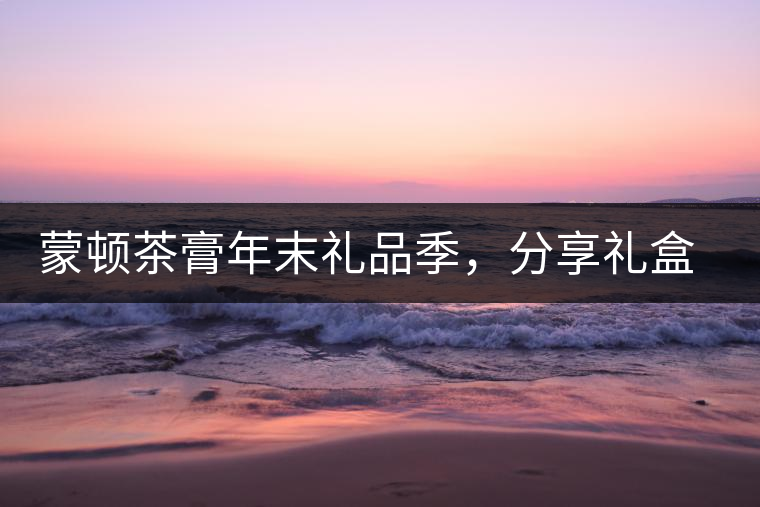 蒙頓茶膏年末禮品季，分享禮盒套裝優(yōu)惠上市！