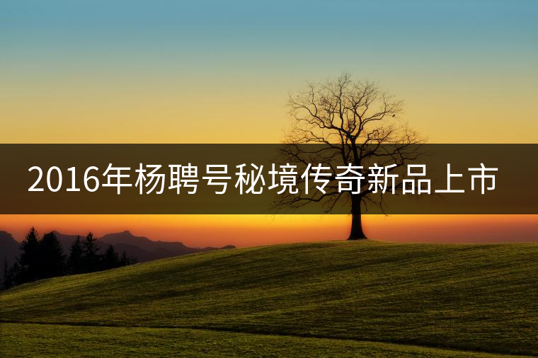 2016年楊聘號(hào)秘境傳奇新品上市！