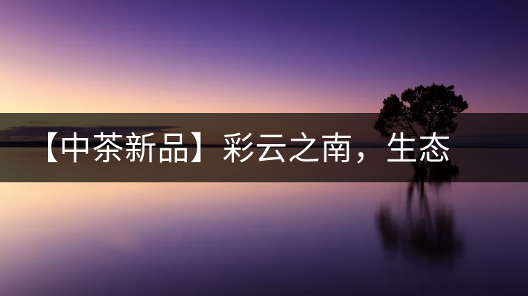 【中茶新品】彩云之南，生態(tài)孔雀