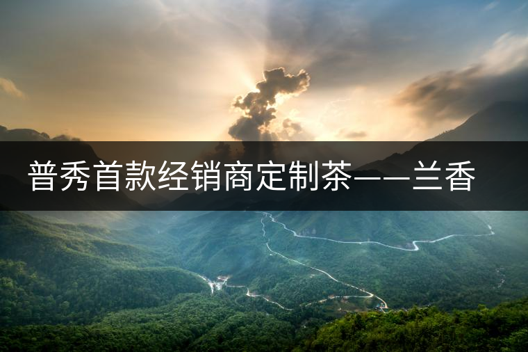 普秀首款經(jīng)銷商定制茶——蘭香幽潤(rùn)初夏雅韻上市