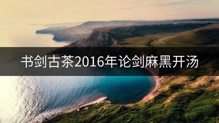 書(shū)劍古茶2016年論劍麻黑開(kāi)湯 書(shū)劍古茶2016年論劍麻黑開(kāi)湯