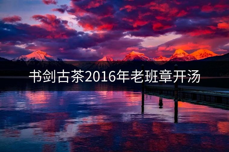 書劍古茶2016年老班章開湯 書劍古茶2016年老班章開湯