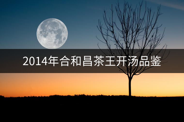 2014年合和昌茶王開(kāi)湯品鑒 2014年合和昌茶王開(kāi)湯品鑒
