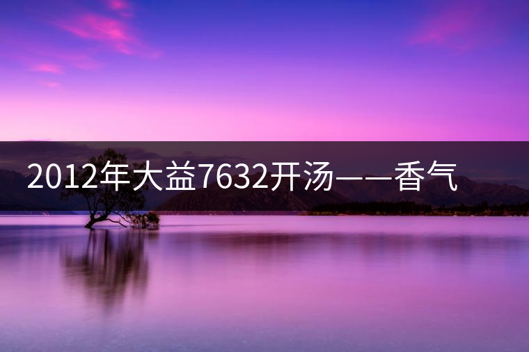 2012年大益7632開湯——香氣十足，甜味明顯