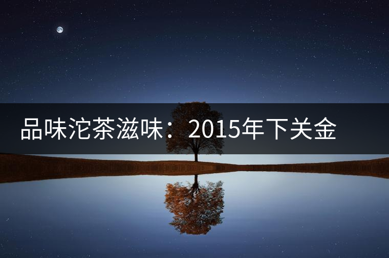 品味沱茶滋味：2015年下關金榜甲沱生茶品鑒
