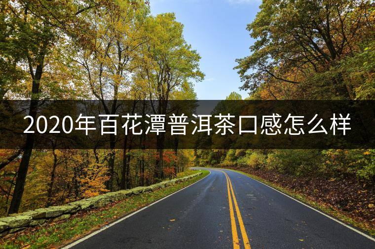 2020年百花潭普洱茶口感怎么樣 2020年百花潭普洱茶口感怎么樣