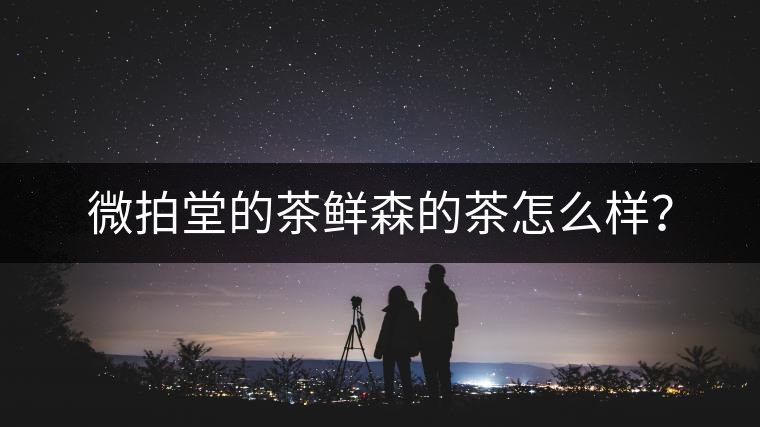 微拍堂的茶鮮森的茶怎么樣？