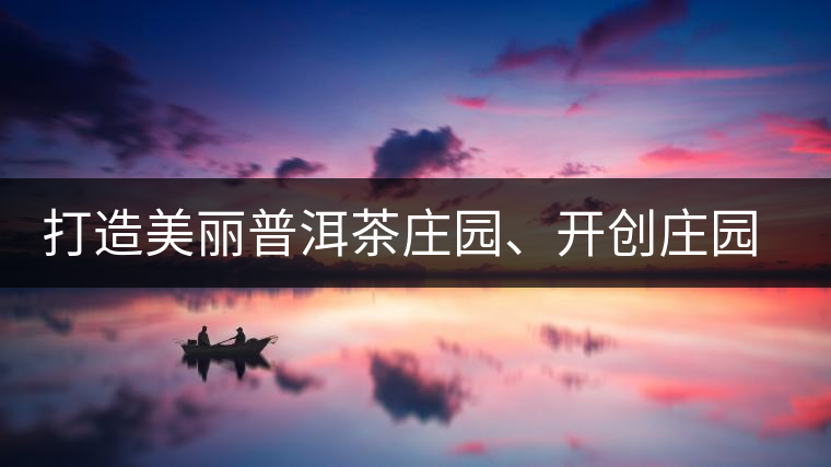 打造美麗普洱茶莊園、開創(chuàng)莊園茶品牌為景邁山注入新活力