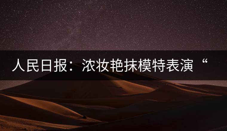 人民日報:濃妝艷抹模特表演“采茶”給誰看 人民日報:濃妝艷抹模特表演“采茶”給誰看
