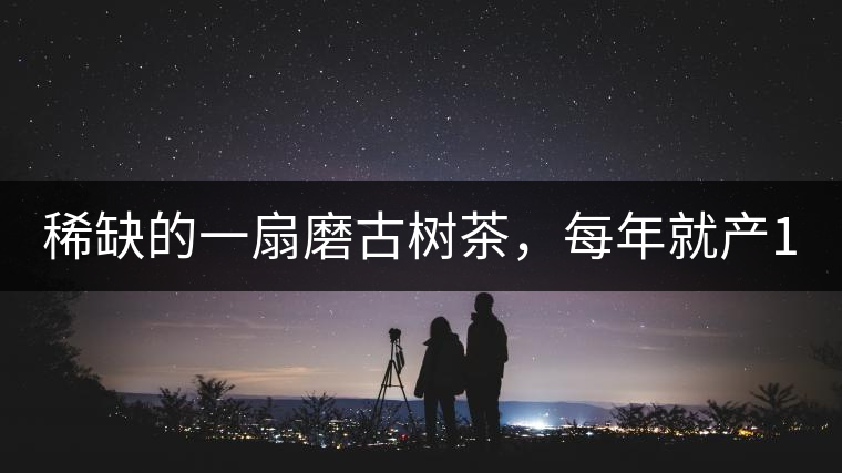 稀缺的一扇磨古樹茶，每年就產(chǎn)1000公斤