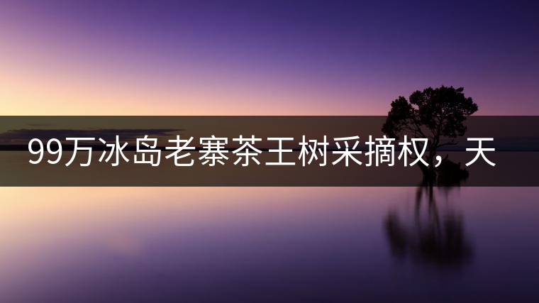 99萬冰島老寨茶王樹采摘權(quán)，天價冰島掩蓋了云南600萬茶農(nóng)的辛酸