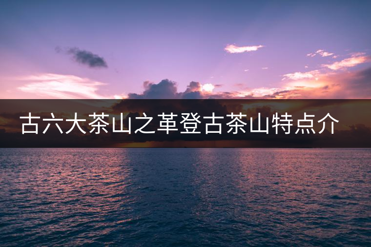古六大茶山之革登古茶山特點(diǎn)介紹