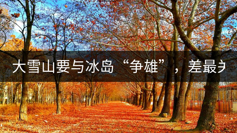 大雪山要與冰島“爭雄”，差最關(guān)鍵的一點(diǎn)！