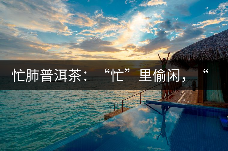 忙肺普洱茶：“忙”里偷閑，“肺”寧靜無以致遠！