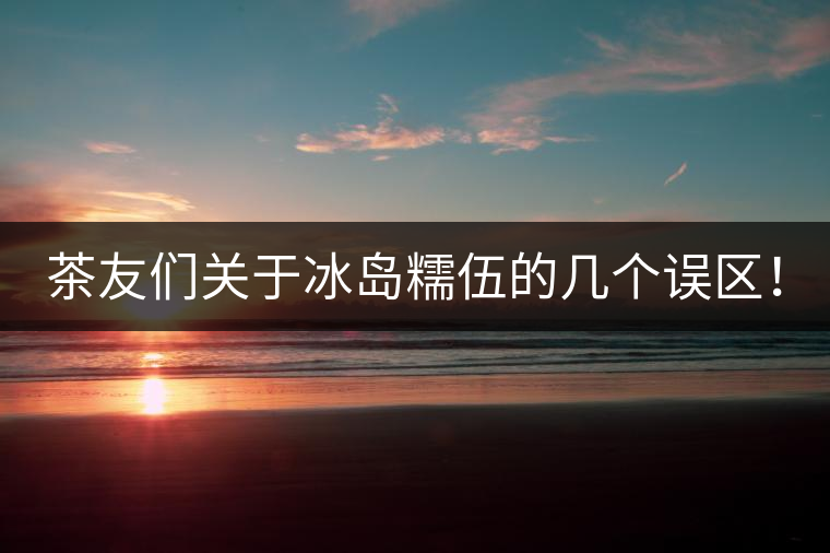 茶友們關(guān)于冰島糯伍的幾個誤區(qū)！