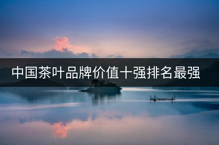 中國茶葉品牌價(jià)值十強(qiáng)排名最強(qiáng)版？