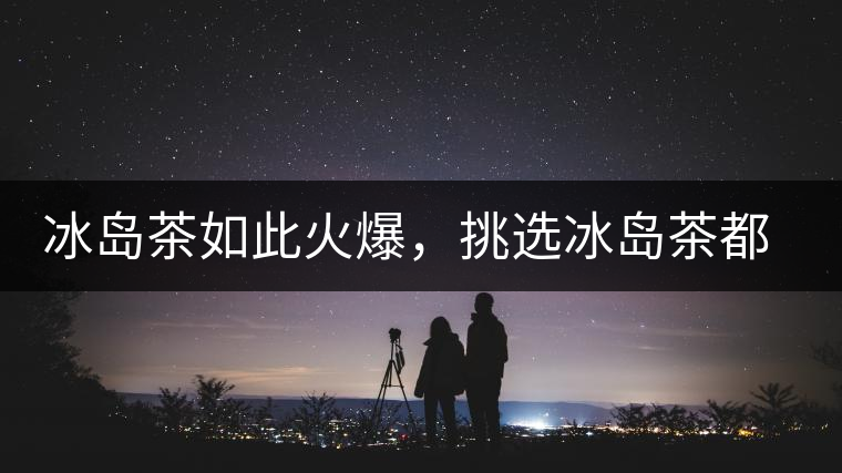 冰島茶如此火爆，挑選冰島茶都有哪些秘訣