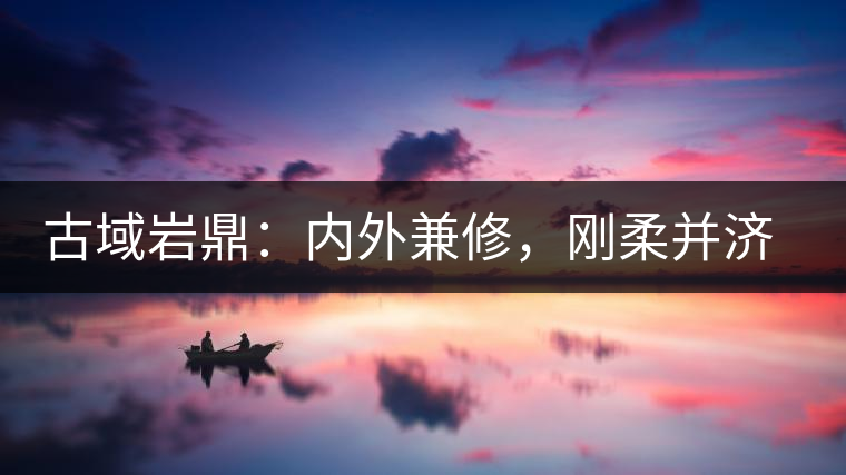 古域巖鼎：內(nèi)外兼修，剛柔并濟，像娜罕一樣活著！