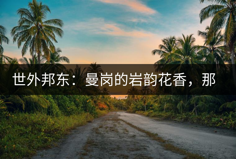 世外邦東：曼崗的巖韻花香，那罕的剛?cè)岵?jì)，昔歸的霸道俊逸