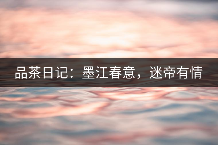 品茶日記：墨江春意，迷帝有情