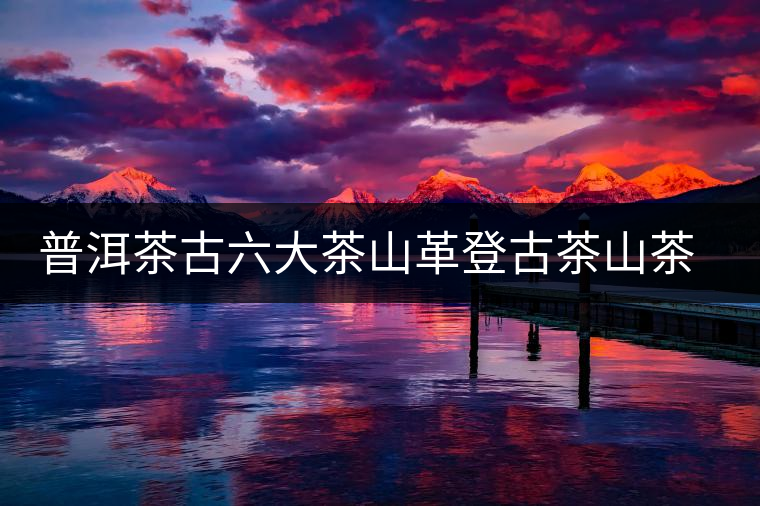 普洱茶古六大茶山革登古茶山茶樹(shù)王特點(diǎn)介紹 普洱茶古六大茶山革登古茶山茶樹(shù)王特點(diǎn)介紹