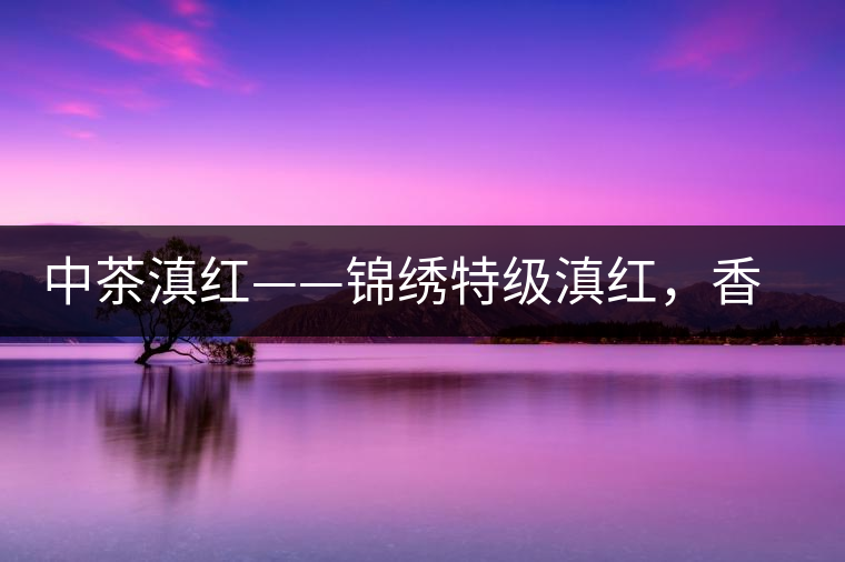 中茶滇紅——錦繡特級滇紅，香甜高揚(yáng)滋味鮮爽