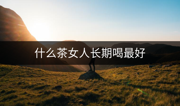 什么茶女人長(zhǎng)期喝最好