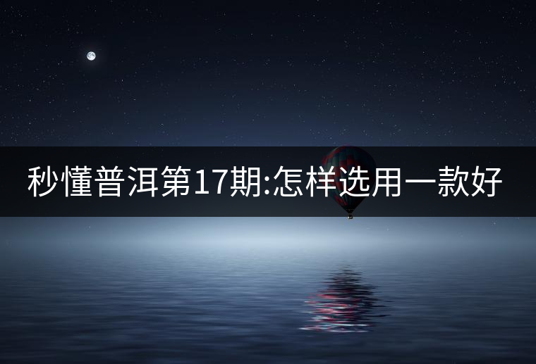 秒懂普洱第17期:怎樣選用一款好的生普?