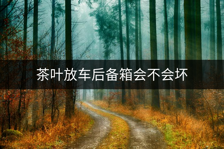 茶葉放車后備箱會不會壞