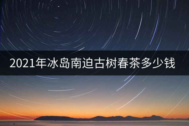 2021年冰島南迫古樹春茶多少錢一公斤？