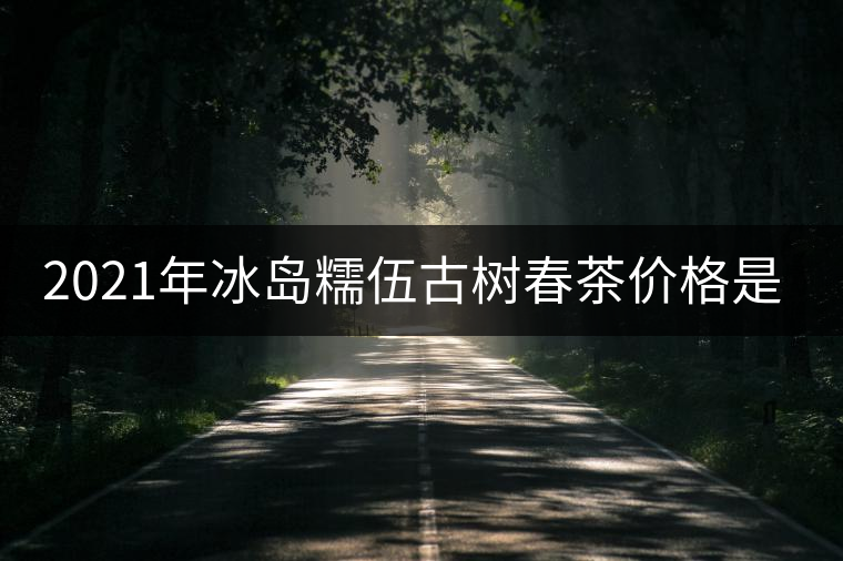 2021年冰島糯伍古樹春茶價(jià)格是多少？