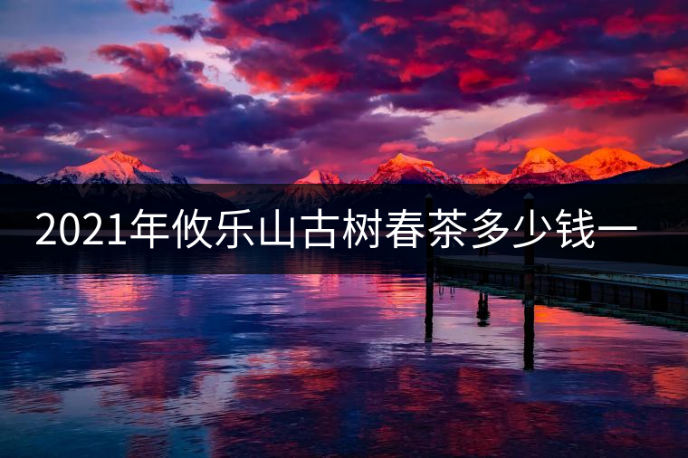 2021年攸樂山古樹春茶多少錢一公斤？