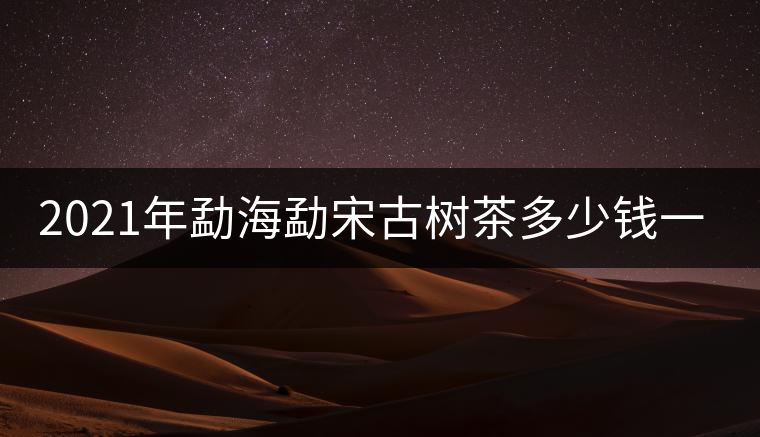 2021年勐海勐宋古樹(shù)茶多少錢一公斤 2021年勐海勐宋古樹(shù)茶多少錢一公斤