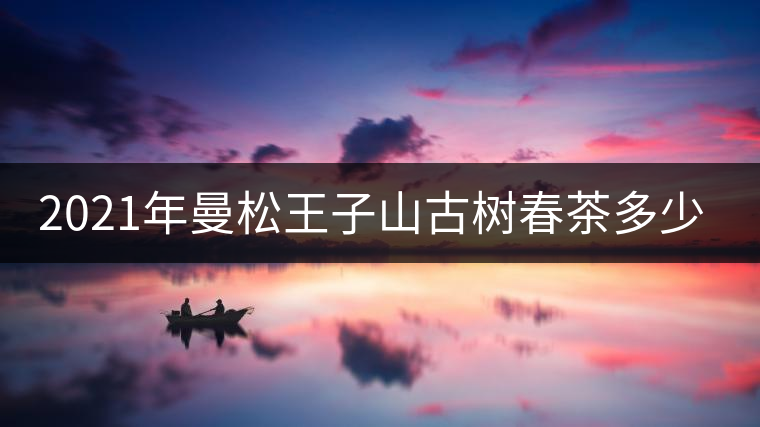 2021年曼松王子山古樹春茶多少錢一公斤？