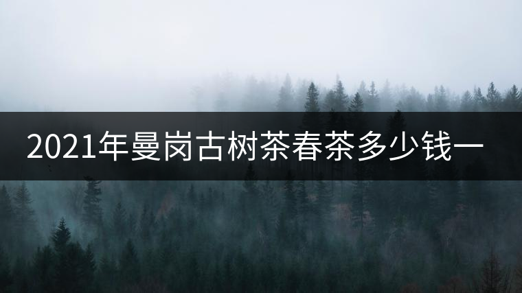 2021年曼崗古樹茶春茶多少錢一公斤？